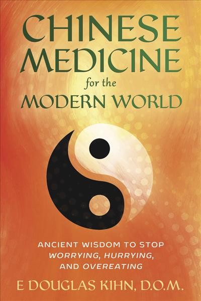 Chinese medicine for the modern world : ancient wisdom to stop worrying, hurrying, and overeating / E. Douglas Kihn, D.O.M.