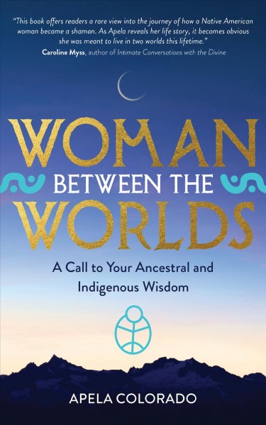 Woman between the worlds : a call to your ancestral and Indigenous wisdom / Apela Colorado, Ph.D.